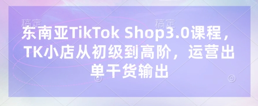 东南亚TikTok Shop3.0课程，TK小店​从初级到高阶，运营出单干货输出-山河资源网