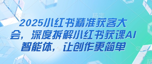 2025小红书精准获客大会，深度拆解小红书获课AI智能体，让创作更简单-山河资源网