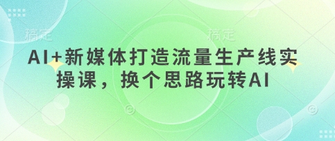 AI+新媒体打造流量生产线实操课,换个思路玩转AI-山河资源网